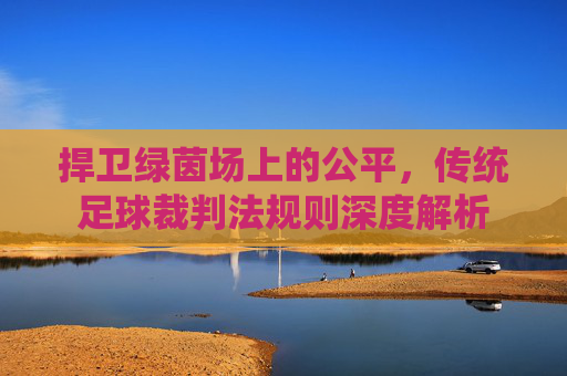 捍卫绿茵场上的公平,传统足球裁判法规则深度解析