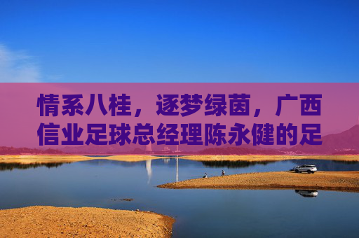 情系八桂,逐梦绿茵,广西信业足球总经理陈永健的足球情怀
