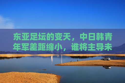 东亚足坛的变天,中日韩青年军差距缩小,谁将主导未来十年?
