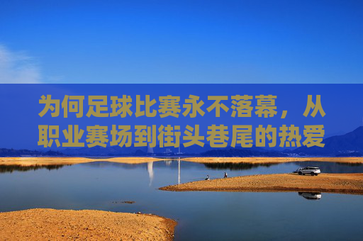 为何足球比赛永不落幕,从职业赛场到街头巷尾的热爱与生意