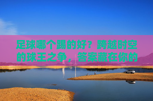 足球哪个踢的好?跨越时空的球王之争,答案藏在你的心里