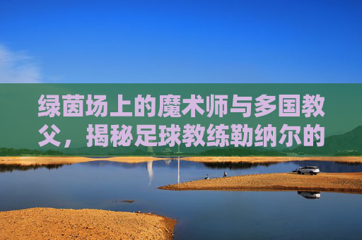绿茵场上的魔术师与多国教父,揭秘足球教练勒纳尔的传奇之路