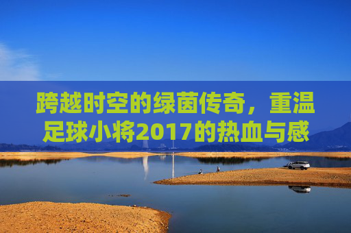 跨越时空的绿茵传奇,重温足球小将2017的热血与感动