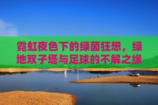 霓虹夜色下的绿茵狂想,绿地双子塔与足球的不解之缘