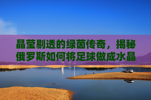 晶莹剔透的绿茵传奇,揭秘俄罗斯如何将足球做成水晶艺术
