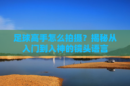 足球高手怎么拍摄?揭秘从入门到入神的镜头语言