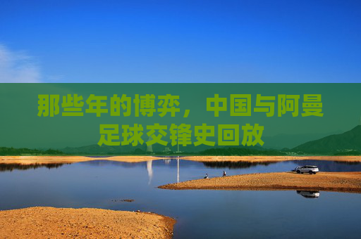 那些年的博弈,中国与阿曼足球交锋史回放