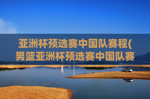 亚洲杯预选赛中国队赛程(男篮亚洲杯预选赛中国队赛程)