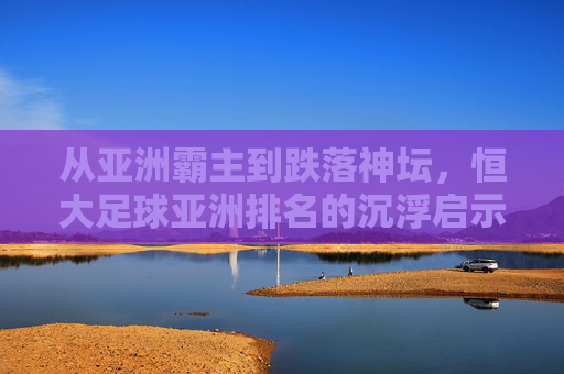 从亚洲霸主到跌落神坛,恒大足球亚洲排名的沉浮启示录
