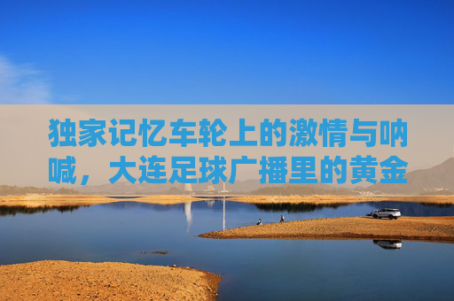 独家记忆车轮上的激情与呐喊,大连足球广播里的黄金时代