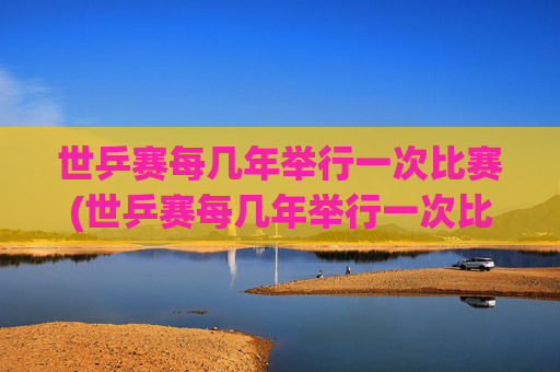 世乒赛每几年举行一次比赛(世乒赛每几年举行一次比赛)