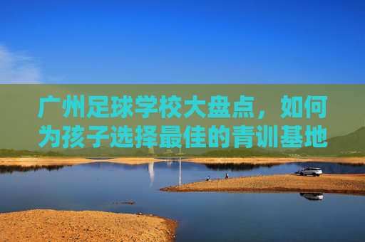 广州足球学校大盘点,如何为孩子选择最佳的青训基地?