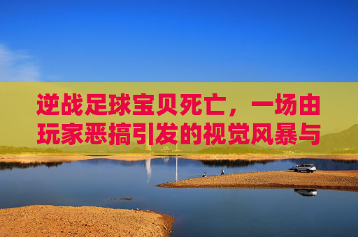 逆战足球宝贝死亡,一场由玩家恶搞引发的视觉风暴与荒诞狂欢