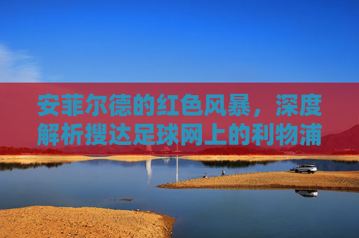安菲尔德的红色风暴,深度解析搜达足球网上的利物浦传奇与未来
