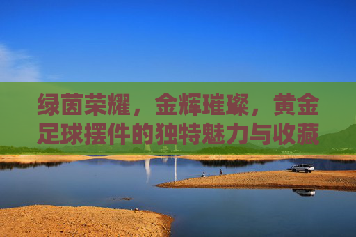 绿茵荣耀,金辉璀璨,黄金足球摆件的独特魅力与收藏价值