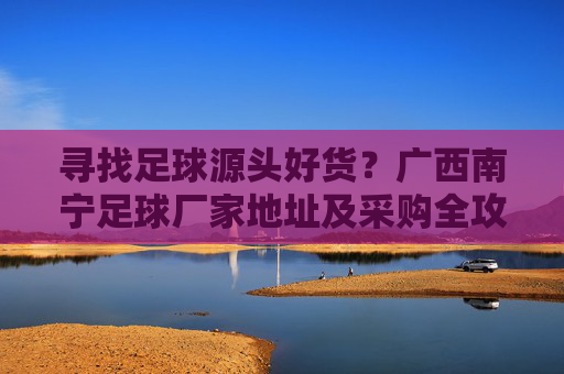 寻找足球源头好货?广西南宁足球厂家地址及采购全攻略