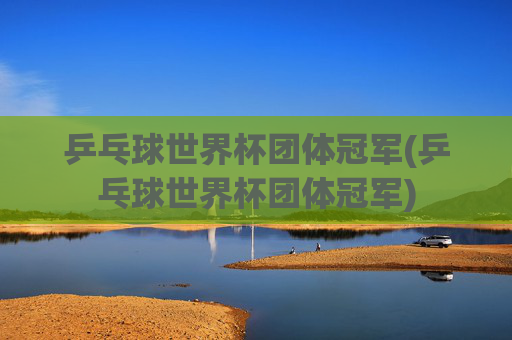 乒乓球世界杯团体冠军(乒乓球世界杯团体冠军)