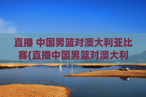直播 中国男篮对澳大利亚比赛(直播中国男篮对澳大利亚比赛)