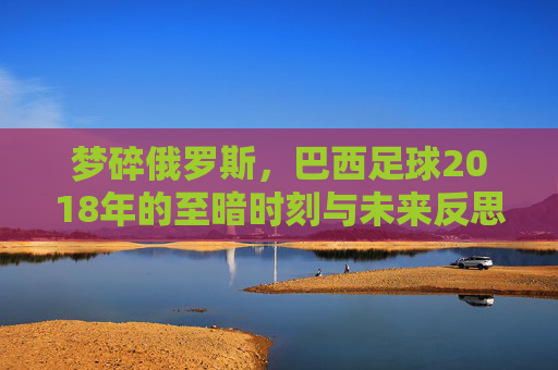 梦碎俄罗斯,巴西足球2018年的至暗时刻与未来反思