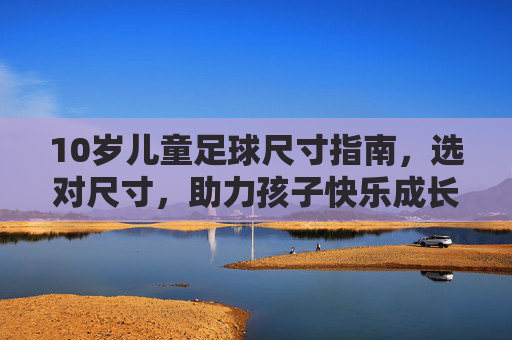 10岁儿童足球尺寸指南,选对尺寸,助力孩子快乐成长