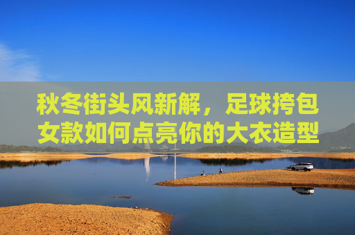秋冬街头风新解,足球挎包女款如何点亮你的大衣造型