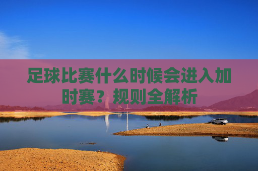 足球比赛什么时候会进入加时赛?规则全解析