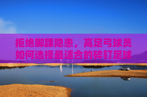 拒绝脚踝隐患,高足弓球员如何选择最适合的碎钉足球鞋