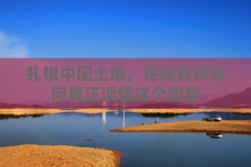扎根中国土壤,足球青训如何真正读懂这个国家
