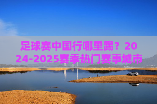 足球赛中国行哪里踢?2024-2025赛季热门赛事城市与场馆盘点