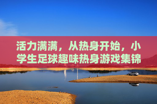 活力满满,从热身开始,小学生足球趣味热身游戏集锦