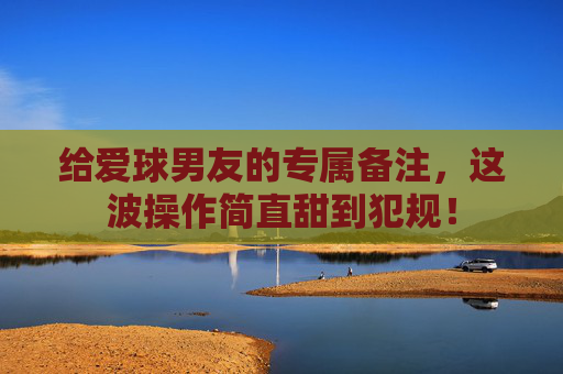 给爱球男友的专属备注,这波操作简直甜到犯规!