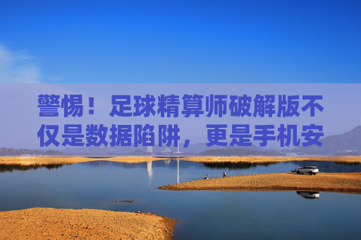 警惕!足球精算师破解版不仅是数据陷阱,更是手机安全的噩梦