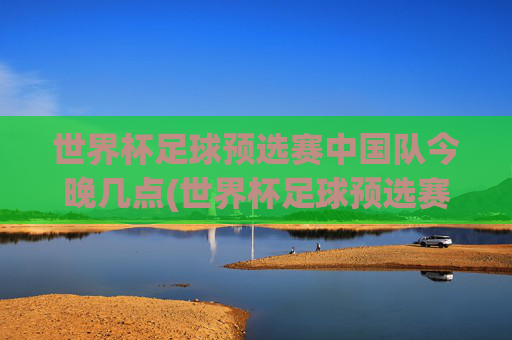 世界杯足球预选赛中国队今晚几点(世界杯足球预选赛)
