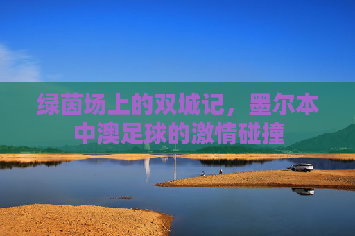 绿茵场上的双城记,墨尔本中澳足球的激情碰撞