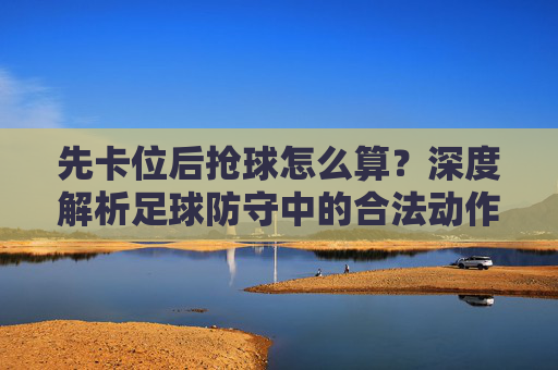 先卡位后抢球怎么算?深度解析足球防守中的合法动作与球权归属