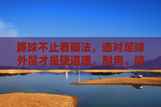 踢球不止看脚法,选对足球外层才是硬道理,耐用、防水与触感的完美平衡
