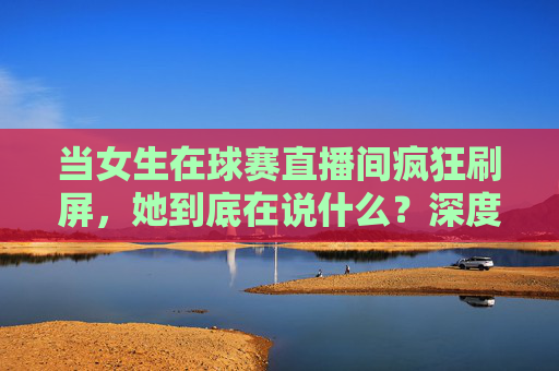 当女生在球赛直播间疯狂刷屏,她到底在说什么?深度解析女生评论足球的潜台词