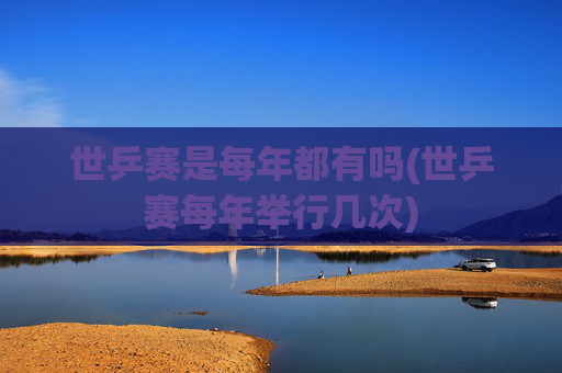 世乒赛是每年都有吗(世乒赛每年举行几次)