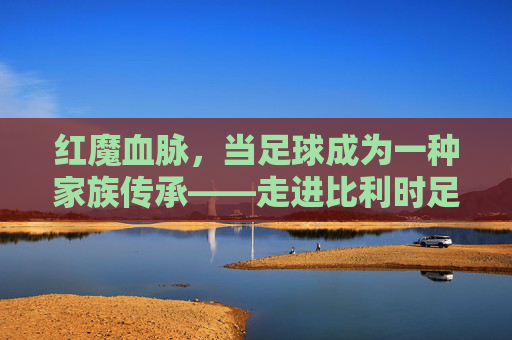 红魔血脉,当足球成为一种家族传承——走进比利时足坛的豪门故事