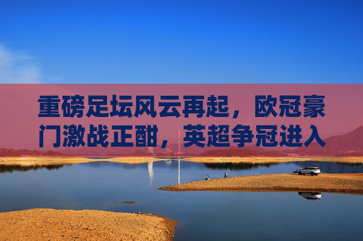 重磅足坛风云再起,欧冠豪门激战正酣,英超争冠进入白热化,最新资讯全解析