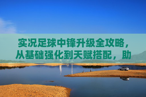 实况足球中锋升级全攻略,从基础强化到天赋搭配,助你打造最强锋线霸主