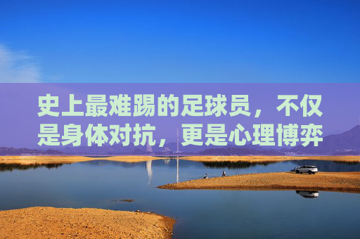 史上最难踢的足球员,不仅是身体对抗,更是心理博弈