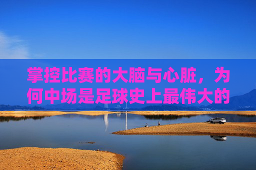 掌控比赛的大脑与心脏,为何中场是足球史上最伟大的位置