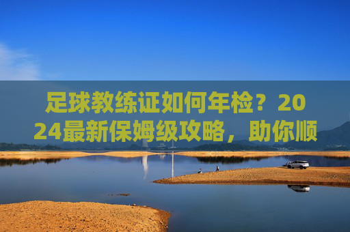 足球教练证如何年检?2024最新保姆级攻略,助你顺利续期