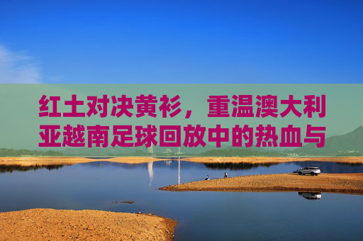 红土对决黄衫,重温澳大利亚越南足球回放中的热血与遗憾