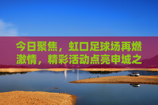 今日聚焦,虹口足球场再燃激情,精彩活动点亮申城之夜