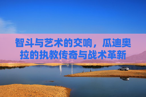 智斗与艺术的交响，瓜迪奥拉的执教传奇与战术革新