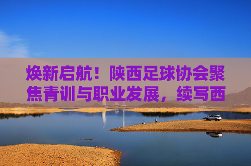 焕新启航！陕西足球协会聚焦青训与职业发展，续写西北狼辉煌篇章