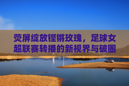 荧屏绽放铿锵玫瑰,足球女超联赛转播的新视界与破圈之路