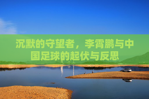 沉默的守望者,李霄鹏与中国足球的起伏与反思